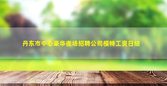 丹东市中心豪华夜场招聘公司模特工资日结
