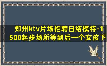 郑州ktv片场招聘日结模特-1500起步场所等到后一个女孩下